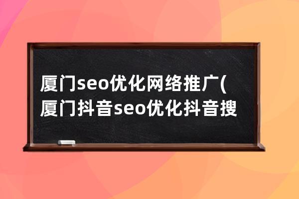 厦门seo优化网络推广(厦门抖音seo优化抖音搜索排名)