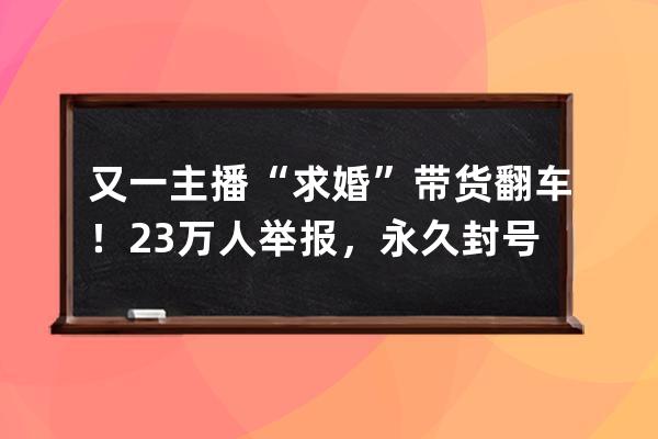 又一主播“求婚”带货翻车！23万人举报，永久封号_求婚直播带货 