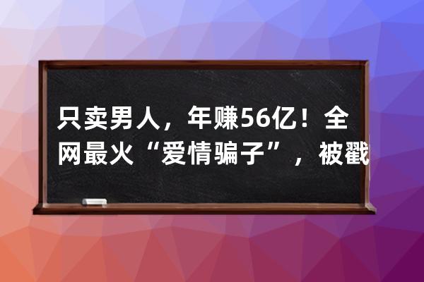 只卖男人，年赚5.6亿！全网最火“爱情骗子”，被戳穿了 