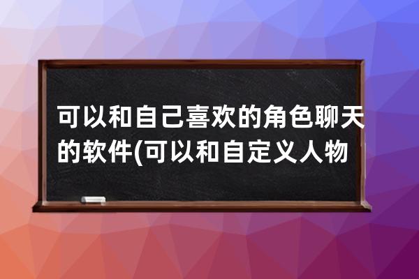 可以和自己喜欢的角色聊天的软件(可以和自定义人物聊天的软件)