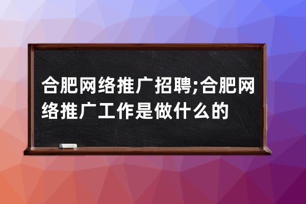 合肥网络推广招聘;合肥网络推广工作是做什么的