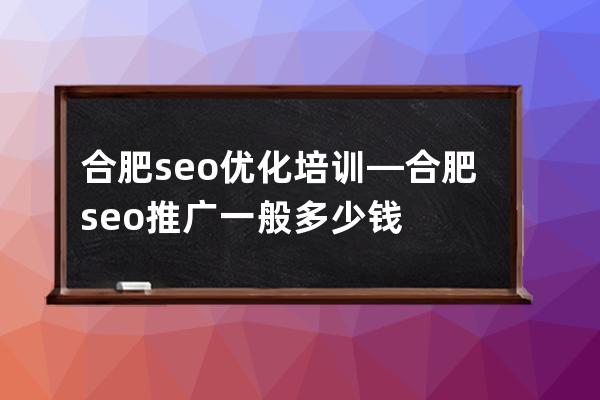 合肥seo优化培训—合肥seo推广一般多少钱