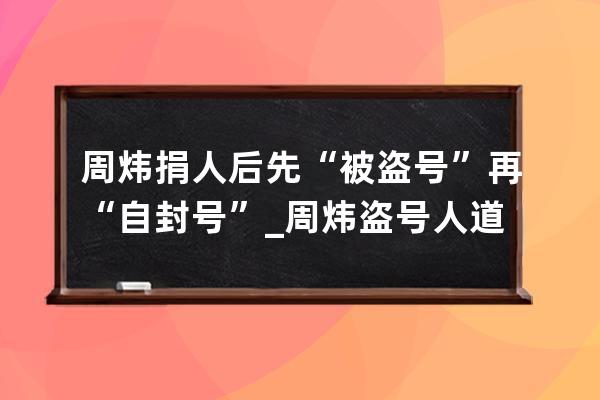 周炜捐人后先“被盗号”再“自封号”_周炜盗号人道歉视频 