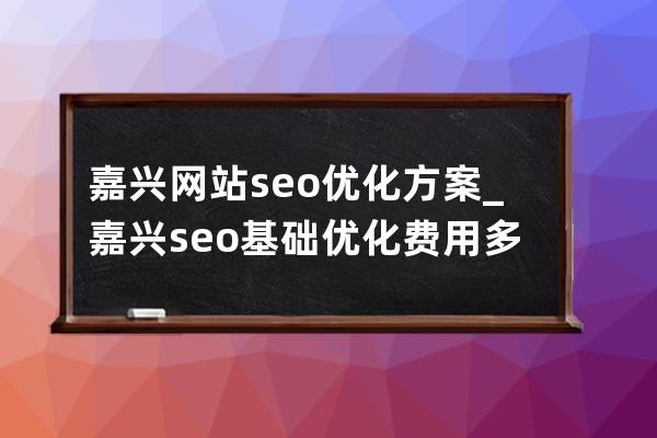 嘉兴网站seo优化方案_嘉兴seo基础优化费用多少钱一个月