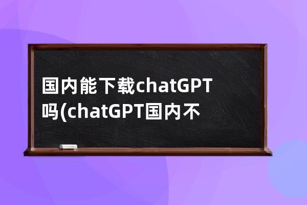 国内能下载chatGPT吗(chatGPT国内不能下载)