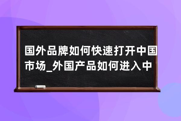 国外品牌如何快速打开中国市场_外国产品如何进入中国市场 