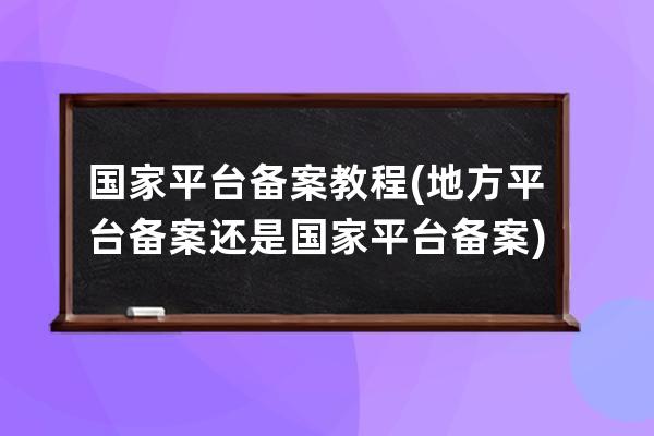 国家平台备案教程(地方平台备案还是国家平台备案)