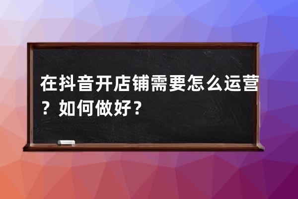 在抖音开店铺需要怎么运营？如何做好？ 