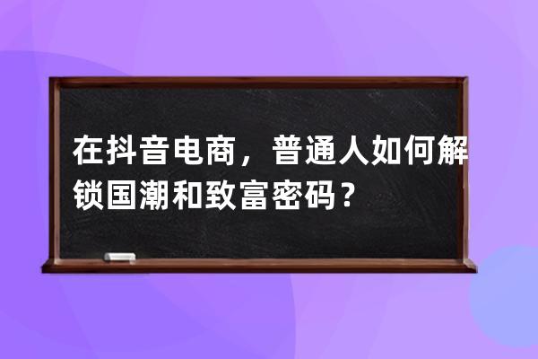 在抖音电商，普通人如何解锁国潮和致富密码？ 