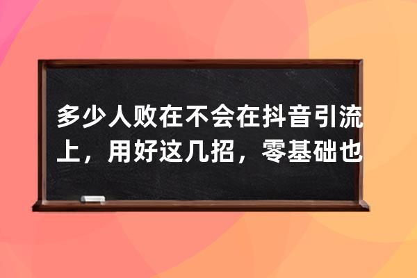 多少人败在不会在抖音引流上，用好这几招，零基础也能引流带货！ 