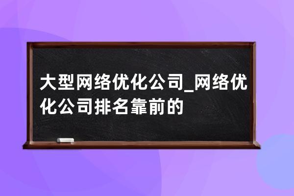 大型网络优化公司_网络优化公司排名靠前的