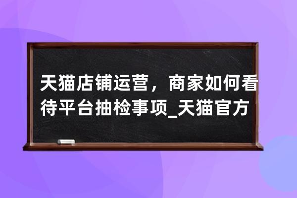 天猫店铺运营，商家如何看待平台抽检事项_天猫官方抽检可靠吗 