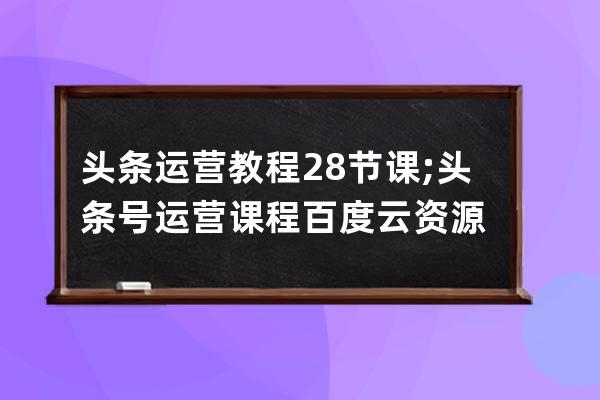 头条运营教程28节课;头条号运营课程百度云资源