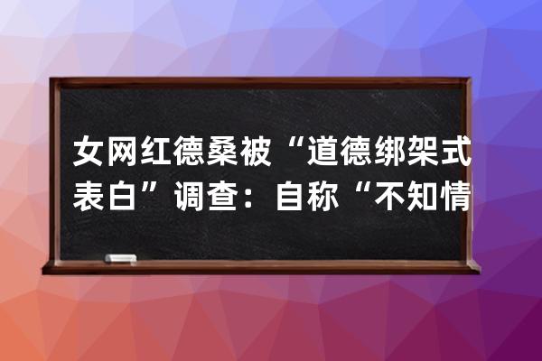 女网红德桑被“道德绑架式表白”调查：自称“不知情”，抖音称系恶意炒作永 