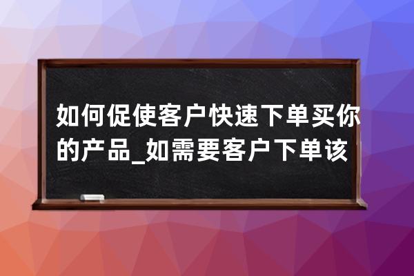 如何促使客户快速下单买你的产品_如需要客户下单该怎么做? 