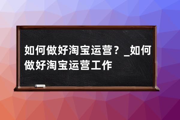 如何做好淘宝运营？_如何做好淘宝运营工作 