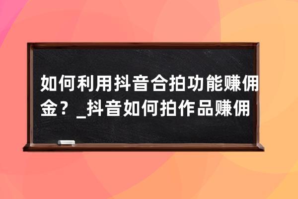 如何利用抖音合拍功能赚佣金？_抖音如何拍作品赚佣金 