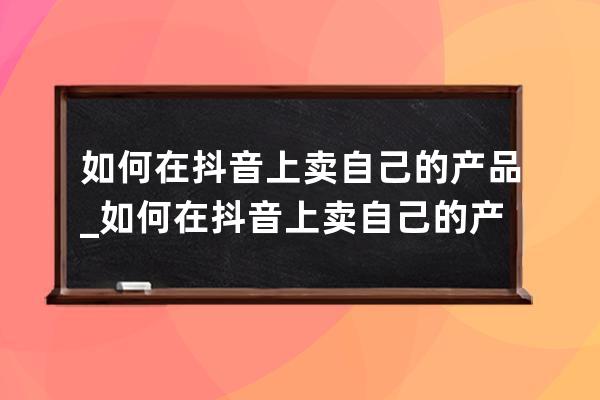 如何在抖音上卖自己的产品_如何在抖音上卖自己的产品粉丝不够一千不能做吗 