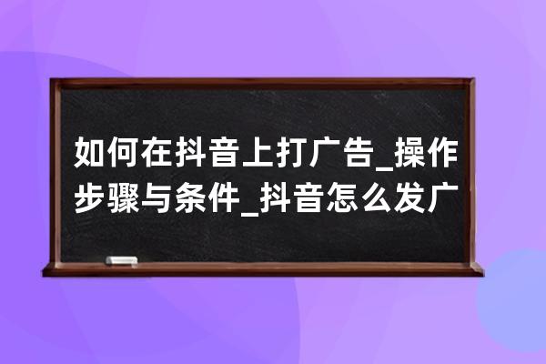 如何在抖音上打广告_操作步骤与条件_抖音怎么发广告的步骤 