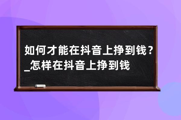 如何才能在抖音上挣到钱？_怎样在抖音上挣到钱 