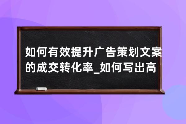 如何有效提升广告策划文案的成交转化率_如何写出高转化率文案 