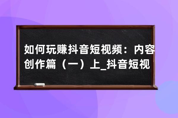 如何玩赚抖音短视频：内容创作篇（一）上_抖音短视频如何利用它赚钱 