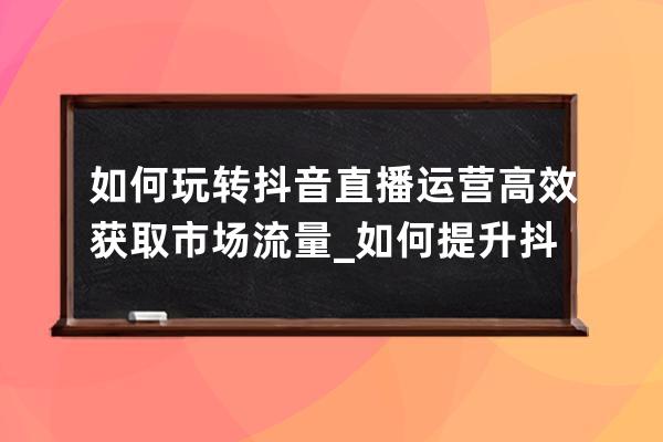 如何玩转抖音直播运营高效获取市场流量_如何提升抖音直播间流量 