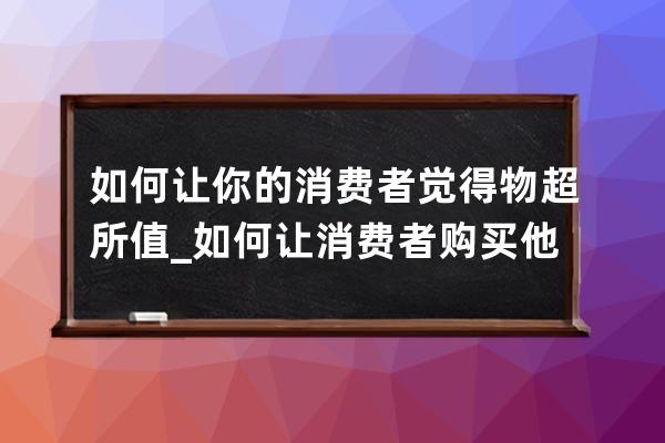 如何让你的消费者觉得物超所值_如何让消费者购买他们觉得贵的产品 