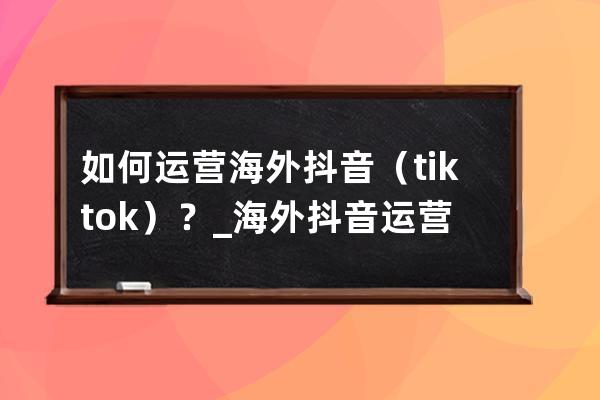 如何运营海外抖音（tiktok）？_海外抖音运营教程 