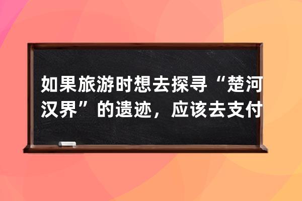 如果旅游时想去探寻“楚河汉界”的遗迹，应该去?支付宝蚂蚁庄园6月22日答案 