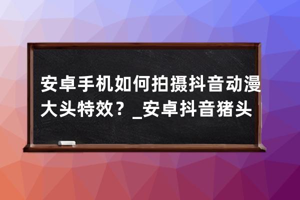 安卓手机如何拍摄抖音动漫大头特效？_安卓抖音猪头特效 