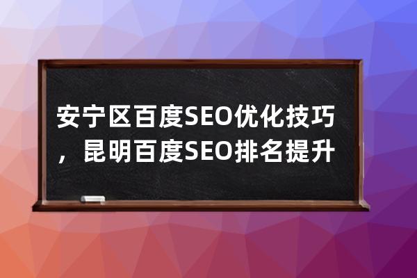 安宁区百度SEO优化技巧，昆明百度SEO排名提升要点