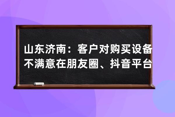 山东济南：客户对购买设备不满意在朋友圈、抖音平台发布不当言论被起诉！法 