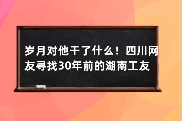 岁月对他干了什么！四川网友寻找30年前的湖南工友彭小妹，真人现身后，网友 