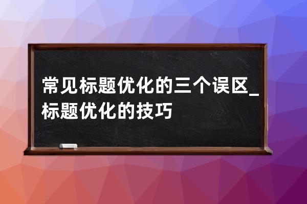 常见标题优化的三个误区_标题优化的技巧 