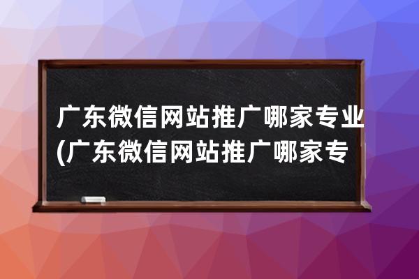 广东微信网站推广哪家专业(广东微信网站推广哪家专业公司好)