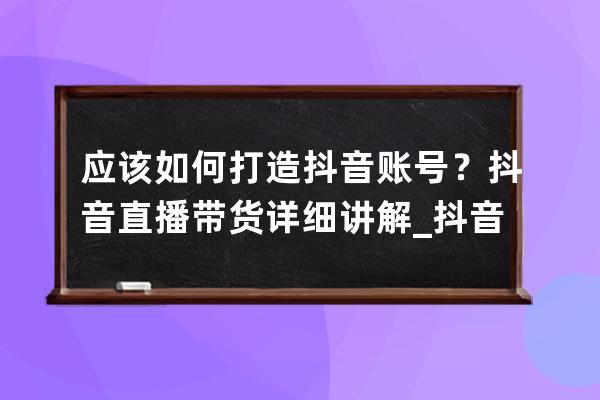 应该如何打造抖音账号？抖音直播带货详细讲解_抖音带货号怎么做起来 