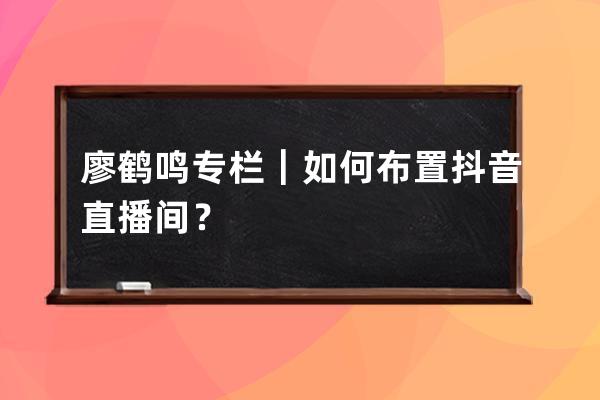 廖鹤鸣专栏｜如何布置抖音直播间？ 