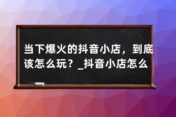 当下爆火的抖音小店，到底该怎么玩？_抖音小店怎么强开抖音小店 