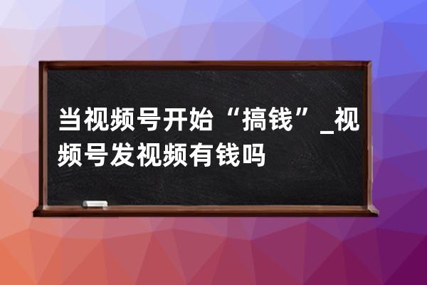 当视频号开始“搞钱”_视频号发视频有钱吗 