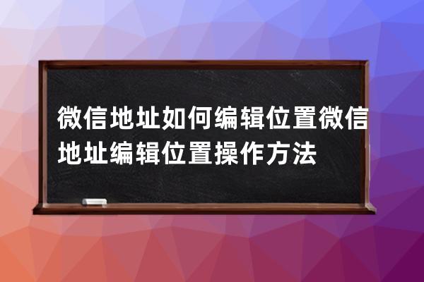 微信地址如何编辑位置?微信地址编辑位置操作方法 