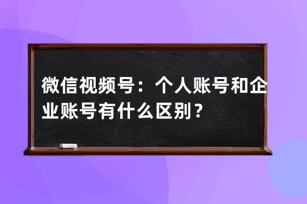 微信视频号：个人账号和企业账号有什么区别？ 