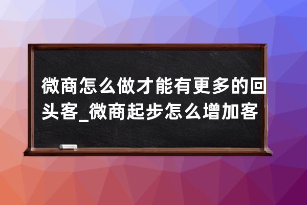 微商怎么做才能有更多的回头客_微商起步怎么增加客源 