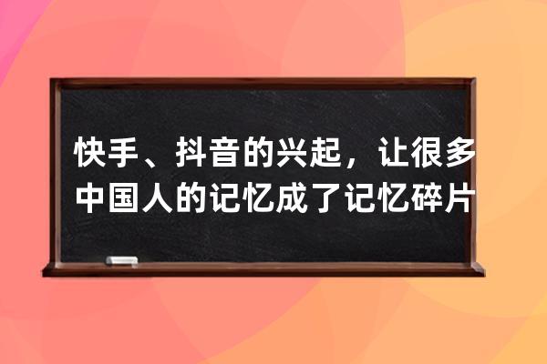 快手、抖音的兴起，让很多中国人的记忆成了记忆碎片_快手抖音发展史 