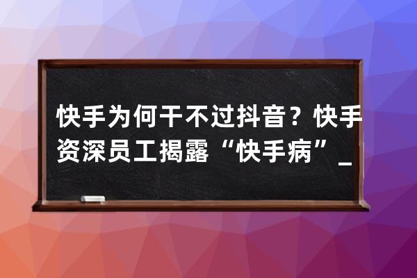 快手为何干不过抖音？快手资深员工揭露“快手病”_抖音为什么干掉了快手 