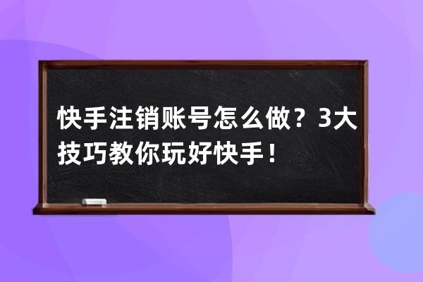 快手注销账号怎么做？3大技巧教你玩好快手！ 