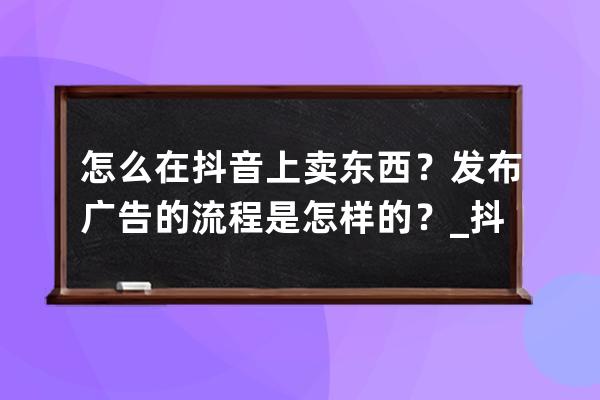 怎么在抖音上卖东西？发布广告的流程是怎样的？_抖音怎么发布产品卖货 