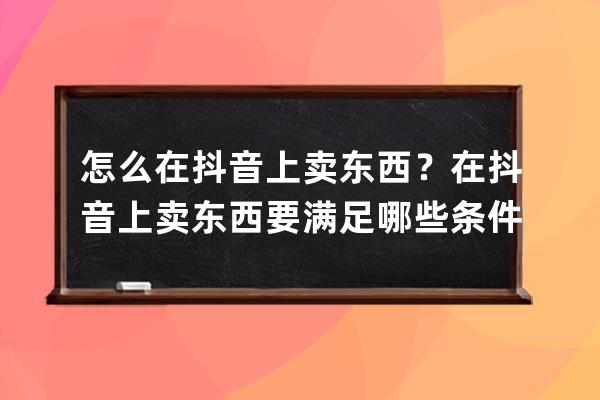 怎么在抖音上卖东西？在抖音上卖东西要满足哪些条件？ 