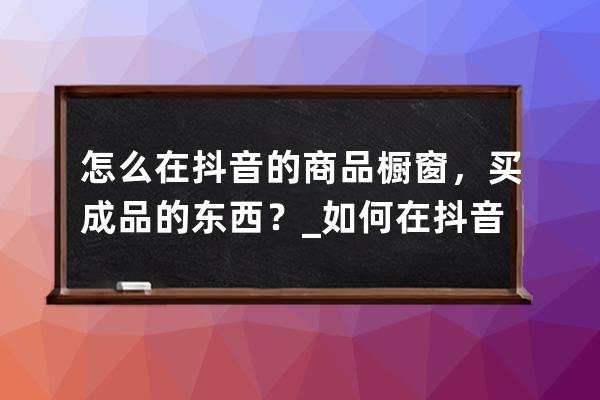 怎么在抖音的商品橱窗，买成品的东西？_如何在抖音商品橱窗里面买东西呢 