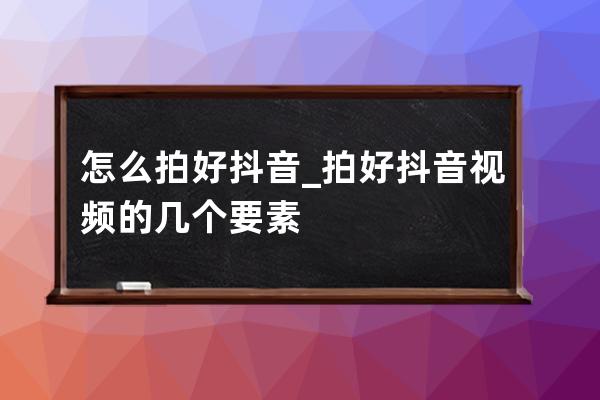 怎么拍好抖音_拍好抖音视频的几个要素 